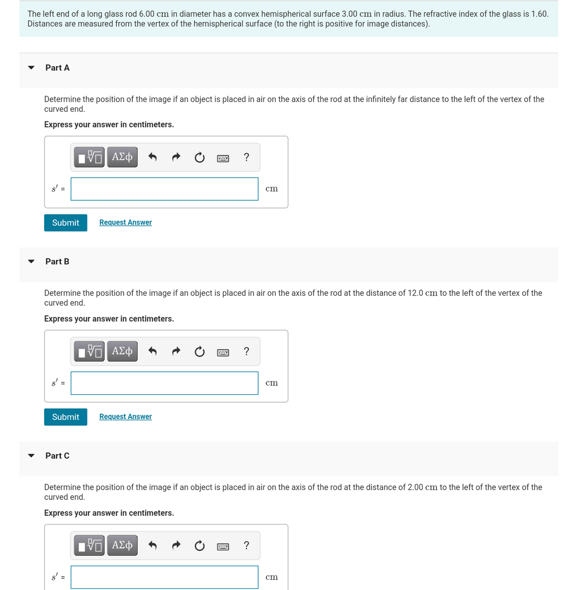 The left end of a long glass rod 6.00 cm in diameter has a convex hemispherical surface 3.00 cm in radius. The refractive index of the glass is 1.60.
Distances are measured from the vertex of the hemispherical surface (to the right is positive for image distances).
Part A
Determine the position of the image if an object is placed in air on the axis of the rod at the infinitely far distance to the left of the vertex of the
curved end.
Express your answer in centimeters.
s'
Submit
Part B
15. ΑΣΦ
Request Answer
Part C
Determine the position of the image if an object is placed in air on the axis of the rod at the distance of 12.0 cm to the left of the vertex of the
curved end.
Express your answer in centimeters.
5 ΑΣΦ
Submit Request Answer
cm
?
5 ΑΣΦ
cm
Determine the position of the image if an object is placed in air on the axis of the rod at the distance of 2.00 cm to the left of the vertex of the
curved end.
Express your answer in centimeters.
cm