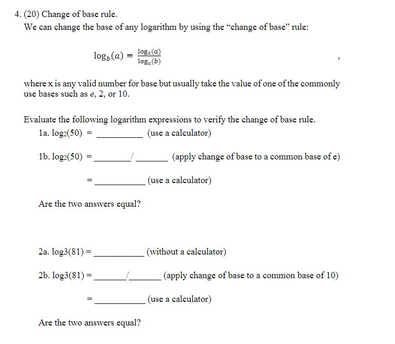 4. (20) Change of base rule.
We can change the base of any logarithm by using the "change of base" rule:
log, (a) =
log: (a)
log, (b)
where x is any valid number for base but usually take the value of one of the commonly
use bases such as e, 2, or 10.
Evaluate the following logarithm expressions to verify the change of base rule.
la. log2(50) =
(use a calculator)
1b. log2(50):
(apply change of base to a common base of e)
(use a calculator)
Are the two answers equal?
2a. log3(81) =,
(without a calculator)
2b. log3(81) =
(apply change of base to a common base of 10)
(use a calculator)
Are the two answers equal?
