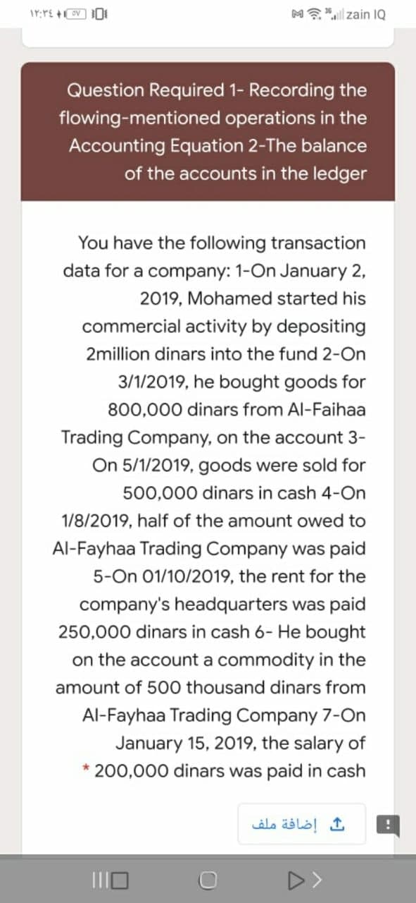 M?"l zain IQ
Question Required 1- Recording the
flowing-mentioned operations in the
Accounting Equation 2-The balance
of the accounts in the ledger
You have the following transaction
data for a company: 1-On January 2,
2019, Mohamed started his
commercial activity by depositing
2million dinars into the fund 2-On
3/1/2019, he bought goods for
800,000 dinars from Al-Faihaa
Trading Company, on the account 3-
On 5/1/2019, goods were sold for
500,000 dinars in cash 4-On
1/8/2019, half of the amount owed to
Al-Fayhaa Trading Company was paid
5-On 01/10/2019, the rent for the
company's headquarters was paid
250,000 dinars in cash 6- He bought
on the account a commodity in the
amount of 500 thousand dinars from
Al-Fayhaa Trading Company 7-On
January 15, 2019, the salary of
200,000 dinars was paid in cash
إضافة ملف
