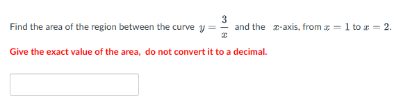 3
Find the area of the region between the curve y =
and the x-axis, from = 1 to x = 2.
X
Give the exact value of the area, do not convert it to a decimal.