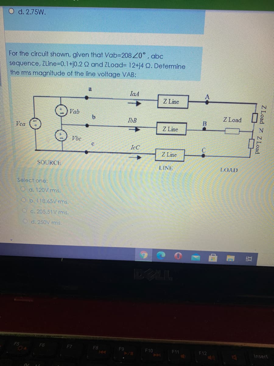 O d. 2.75W.
For the circuit shown, given that Vab=2084Z°, abc
sequence, ZLine%3D0.1+j0.2 Q and ZLoad= 12+j4 Q. Determine
the rms magnitude of the line voltage VAB:
a
IaA
Z Line
Vab
b.
Z Load
IbB
Vca
Z Line
Vbc
IcC
Z Line
SOURCE
LINE
LOAD
Select one:
O a. 120V rms.
O b.118.65V rms.
O c. 205.51V rms.
O d. 250V rms.
DELL
F5
F6
F7
F8
F9
F10
F11
F12
Insert
Z Load 7 Z Load
II
