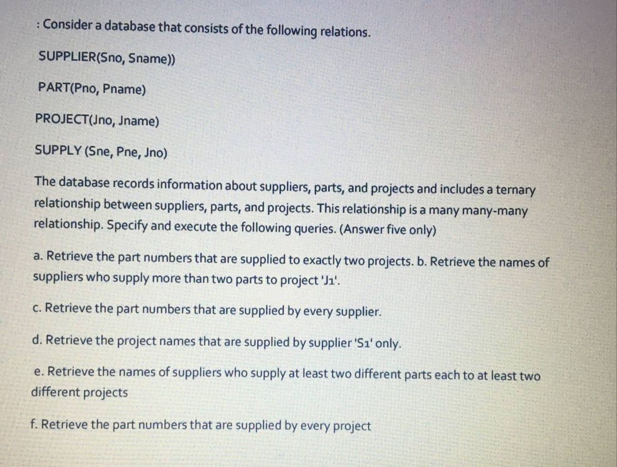 : Consider a database that consists of the following relations.
SUPPLIER(Sno, Sname))
PART(Pno, Pname)
PROJECT(Jno, Jname)
SUPPLY (Sne, Pne, Jno)
The database records information about suppliers, parts, and projects and includes a ternary
relationship between suppliers, parts, and projects. This relationship is a many many-many
relationship. Specify and execute the following queries. (Answer five only)
a. Retrieve the part numbers that are supplied to exactly two projects. b. Retrieve the names of
suppliers who supply more than two parts to project 'J1'.
c. Retrieve the part numbers that are supplied by every supplier.
d. Retrieve the project names that are supplied by supplier 'S1' only.
e. Retrieve the names of suppliers who supply at least two different parts each to at least two
different projects
f. Retrieve the part numbers that are supplied by every project
