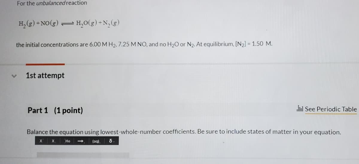 For the unbalanced reaction
H, (g) + NO(g).
- H,0(g) +N, (g)
the initial concentrations are 6.00 M H2, 7.25 M NO, and no H2O or N2. At equilibrium, [N2] = 1.50 M.
1st attempt
Part 1 (1 point)
i See Periodic Table
Balance the equation using lowest-whole-number coefficients. Be sure to include states of matter in your equation.
X X
Не
(aq),
