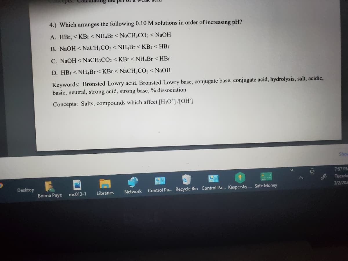 pis:
aung uhe
4.) Which arranges the following 0.10 M solutions in order of increasing pH?
A. HBr, < KBr< NH4B1 < NaCH3CO2 < NaOH
B. NaOH < NaCH;CO2 < NH,Br < KBr << HBr
C. NaOH < NaCH;CO2 < KBr < NH4Br <HBr
D. HBr < NH,Br < KBr < NaCH;CO, < NaOH
Keywords: Bronsted-Lowry acid, Bronsted-Lowry base, conjugate base, conjugate acid, hydrolysis, salt, acidic,
basic, neutral, strong acid, strong base, % dissociation
Concepts: Salts, compounds which affect [H3O*]/[OH']
Show
7:57 PN
Tuesda
Desktop
3/2/202
Network
Control Pa.. Recycle Bin Control Pa... Kaspersky .. Safe Money
Boima Paye
mc013-1
Libraries
