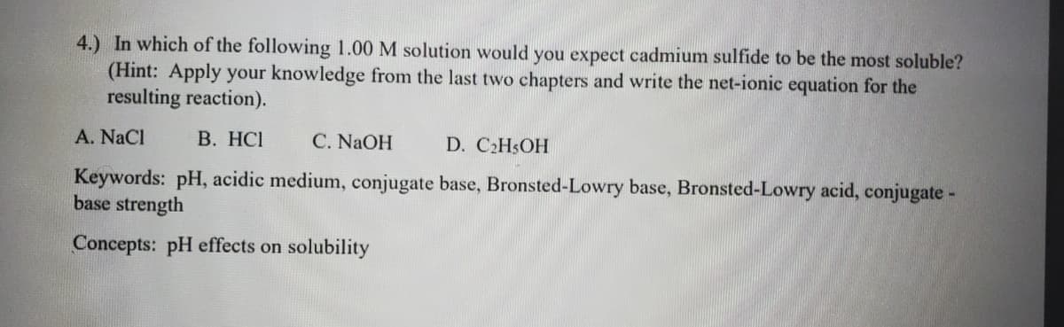 4.) In which of the following 1.00 M solution would you expect cadmium sulfide to be the most soluble?
(Hint: Apply your knowledge from the last two chapters and write the net-ionic equation for the
resulting reaction).
A. NaCl
B. HCI
C. NaOH
D. C2H$OH
Keywords: pH, acidic medium, conjugate base, Bronsted-Lowry base, Bronsted-Lowry acid, conjugate -
base strength
Concepts: pH effects on solubility
