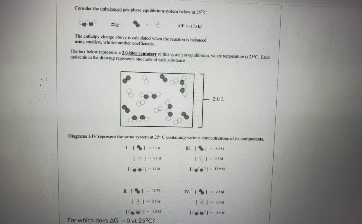 Consider the dnbalanced gas-phase equilibrium system below at 25°C.
AH = -173 kJ
The enthalpy change above is calculated when the reaction is balanced
using smallest, whole-number coefficients.
The box below represents a 2.0-liter container of this system at equilibrium, where temperature is 25°C. Each
molecule in the drawing represents one mole of each substance.
2.0 L
Diagrams 1-IV represent the same system at 25° C containing various concentrations of its components.
I [) - 12 M
III. (1
52M
[ 1- 33M
18)- 55M
- 12 M
I- 129 M
II. [ - 12 M
IV. I1 - 23 M
181-33M
181- 10M
10 1- 12 M
1 I- 25 M
For which does AG = 0 at 25°C?
