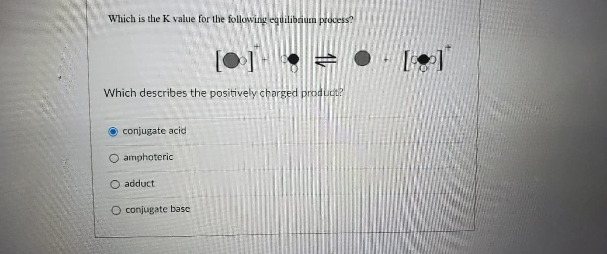 Which is the K value for the following equilibrium process?
[0
Which describes the positively charged product?
O conjugate acid
O amphoteric
O adduct
O conjugate base
