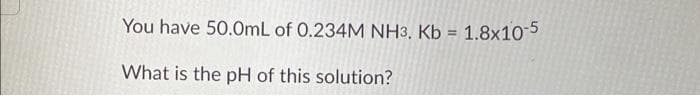 You have 50.0mL of 0.234M NH3. Kb = 1.8x10-5
What is the pH of this solution?