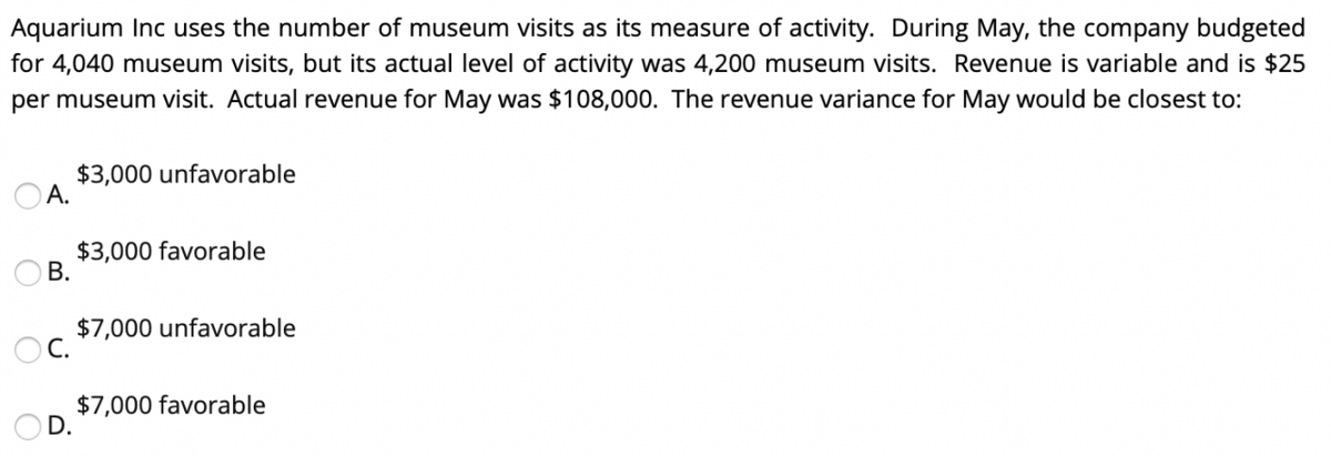 Aquarium Inc uses the number of museum visits as its measure of activity. During May, the company budgeted
for 4,040 museum visits, but its actual level of activity was 4,200 museum visits. Revenue is variable and is $25
per museum visit. Actual revenue for May was $108,000. The revenue variance for May would be closest to:
A.
B.
OC.
D.
$3,000 unfavorable
$3,000 favorable
$7,000 unfavorable
$7,000 favorable