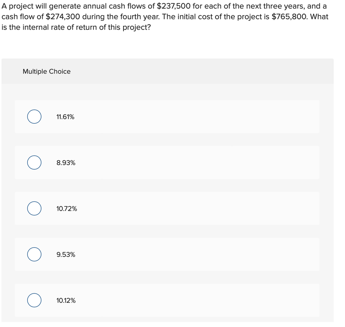 A project will generate annual cash flows of $237,500 for each of the next three years, and a
cash flow of $274,300 during the fourth year. The initial cost of the project is $765,800. What
is the internal rate of return of this project?
Multiple Choice
O
O
11.61%
8.93%
10.72%
9.53%
10.12%