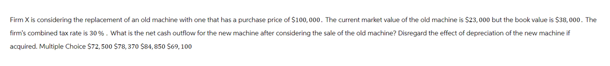 Firm X is considering the replacement of an old machine with one that has a purchase price of $100,000. The current market value of the old machine is $23,000 but the book value is $38,000. The
firm's combined tax rate is 30%. What is the net cash outflow for the new machine after considering the sale of the old machine? Disregard the effect of depreciation of the new machine if
acquired. Multiple Choice $72,500 $78, 370 $84, 850 $69, 100