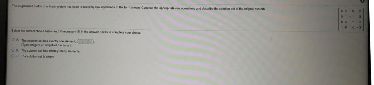 ## Problem Statement

The augmented matrix of a linear system has been reduced by row operations to the form shown. Continue the appropriate row operations and describe the solution set of the original system.

\[ \begin{bmatrix} 
0 & 0 & 0 & 2 \\
0 & 1 & -1 & 3 \\
0 & 0 & 1 & 2 \\
1 & 8 & 4 & -3 
\end{bmatrix} \]

Select the correct choice below and, if necessary, fill in the answer boxes to complete your choice.

### Options:

- **A.** The solution set has exactly one element.
  \[
  \begin{bmatrix}
  [ \quad , \quad , \quad , \quad ] 
  \end{bmatrix}
  \]
  (Type integers or simplified fractions.)

- **B.** The solution set has infinitely many elements.
- **C.** The solution set is empty.