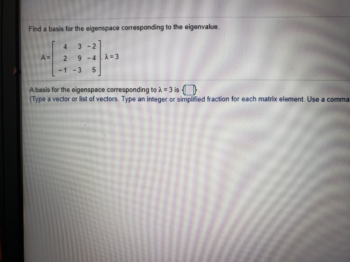 **Problem Statement:**

Find a basis for the eigenspace corresponding to the eigenvalue.

\[ A = \begin{bmatrix}
4 & 3 & -2 \\
2 & 9 & -4 \\
-1 & -3 & 5 
\end{bmatrix}, \quad \lambda = 3 \]

A basis for the eigenspace corresponding to \(\lambda = 3\) is: \(\boxed{\phantom{} \quad}\) 
(Type a vector or list of vectors. Type an integer or simplified fraction for each matrix element. Use a comma to separate elements within the vector.)