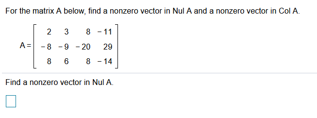 ### Finding Nonzero Vectors in Null Space and Column Space of a Matrix

#### Problem Statement:
For the matrix \( A \) below, find a nonzero vector in \( \text{Nul}\,A \) (Null Space of A) and a nonzero vector in \( \text{Col}\,A \) (Column Space of A).

Given matrix:
\[ 
A = \begin{bmatrix}
2 & 3 & 8 & -11 \\
-8 & -9 & -20 & 29 \\
8 & 6 & 8 & -14 \\
\end{bmatrix} 
\]

#### Tasks:
- Find a nonzero vector in \( \text{Nul}\,A \).
- Find a nonzero vector in \( \text{Col}\,A \).

### Solution Steps:

**1. Find a Nonzero Vector in \( \text{Nul}\,A \):**

To find a vector in \( \text{Nul}\,A \), we need to solve the equation \( A \mathbf{x} = \mathbf{0} \), where \(\mathbf{x}\) is a vector and \(\mathbf{0}\) is the zero vector.

Let's denote \(\mathbf{x} = \begin{bmatrix} x_1 \\ x_2 \\ x_3 \\ x_4 \end{bmatrix}\).

So, we have:
\[ 
A \begin{bmatrix} x_1 \\ x_2 \\ x_3 \\ x_4 \end{bmatrix} = \begin{bmatrix} 2x_1 + 3x_2 + 8x_3 - 11x_4 \\ -8x_1 - 9x_2 - 20x_3 + 29x_4 \\ 8x_1 + 6x_2 + 8x_3 - 14x_4 \end{bmatrix} = \begin{bmatrix} 0 \\ 0 \\ 0 \end{bmatrix}
\]

By solving this system of linear equations, we can determine the necessary values of \(x_1, x_2, x_3,\) and \(x_4\) that satisfy the equation.

**2. Find a Nonzero Vector in \( \text{Col}\,A \):**

The column space of \(A