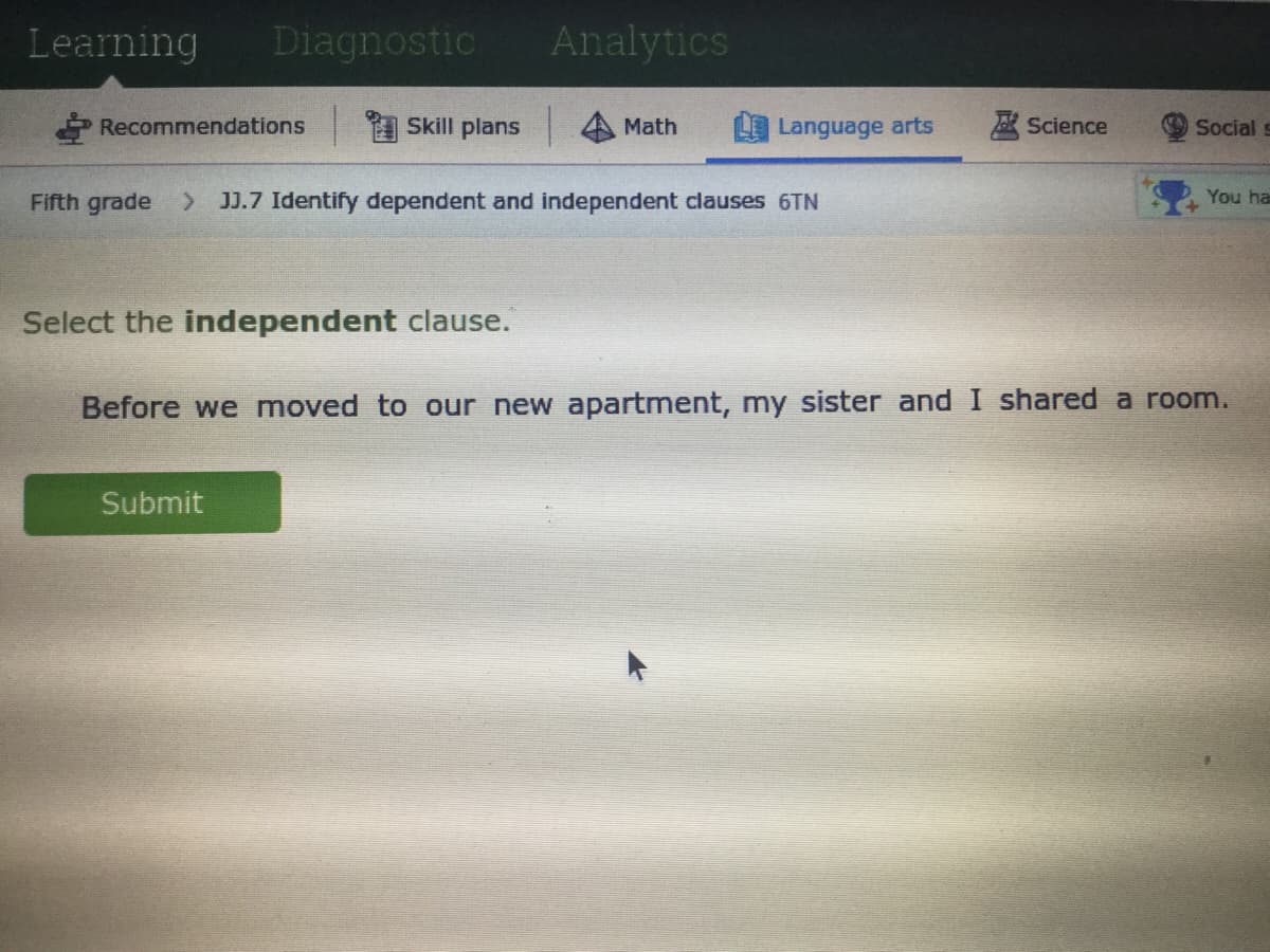 Learning
Diagnostic
Analytics
Recommendations
Skill plans
Math
Language arts
Science
Social s
Fifth grade > JJ.7 Identify dependent and independent clauses 6TN
You ha
Select the independent clause.
Before we moved to our new apartment, my sister and I shared a room.
Submit
