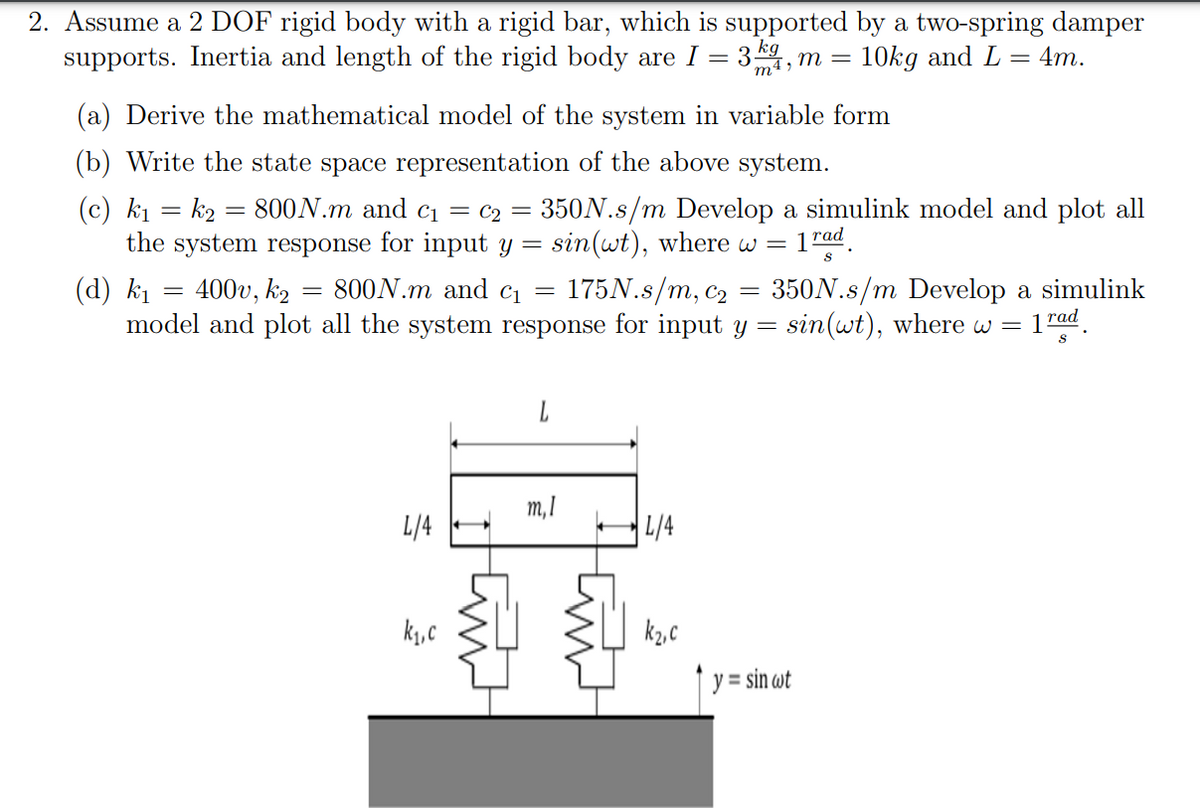 2. Assume a 2 DOF rigid body with a rigid bar, which is supported by a two-spring damper
:3k4, m =
supports. Inertia and length of the rigid body are I
=
10kg and L= 4m.
(a) Derive the mathematical model of the system in variable form
(b) Write the state space representation of the above system.
(c) k₁= k₂ = 800N.m and c₁ = C₂ = 350N.s/m Develop a simulink model and plot all
the system response for input y = sin(wt), where w 1 rad
=
S
(d) k₁ 400v, k₂ 800N.m and c₁ = 175N.s/m, c₂ 350N.s/m Develop a simulink
model and plot all the system response for input y = sin(wt), where w = = 1 rad
8
-
L/4
k₁,c
m, I
L/4
k₂,c
y = sin wt