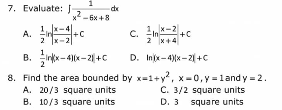 7. Evaluate: J-
A.
1, x-2
In
2 X+4
In(x-4)(x-2) + C
D. In (x-4)(x-2) + C
8. Find the area bounded by x=1+y², x = 0, y = 1 and y = 2.
C. 3/2 square units
D. 3
square units
B.
1
2
x² - 6x +8
2
x-4
<-2
-dx
+C
A. 20/3 square units
B. 10/3 square units
C.
+C