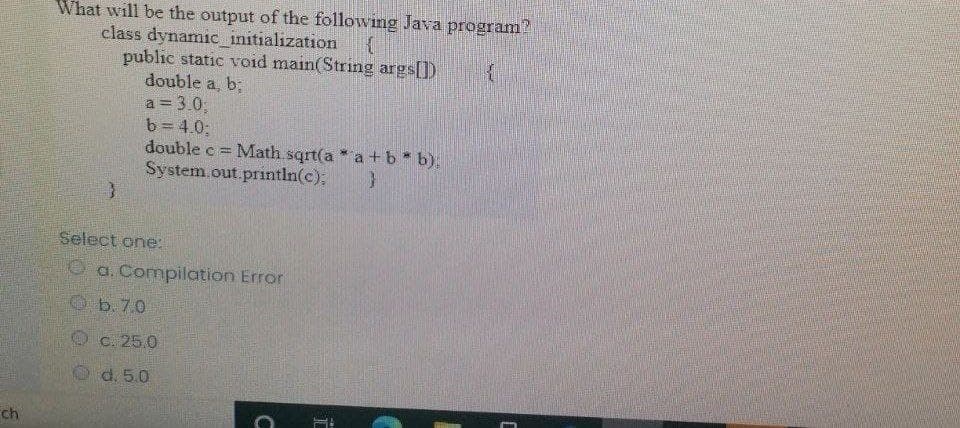 What will be the output of the following Java program?
class dynamic_initialization
public static void main(String args[])
double a, b;
a 3.0;
b = 4.0;
double c =
System.out.println(c),
Math sqrt(a a +b* b),
Select one:
O a. Compilation Error
b. 7.0
C. 25 0
d. 5.0
Ch
