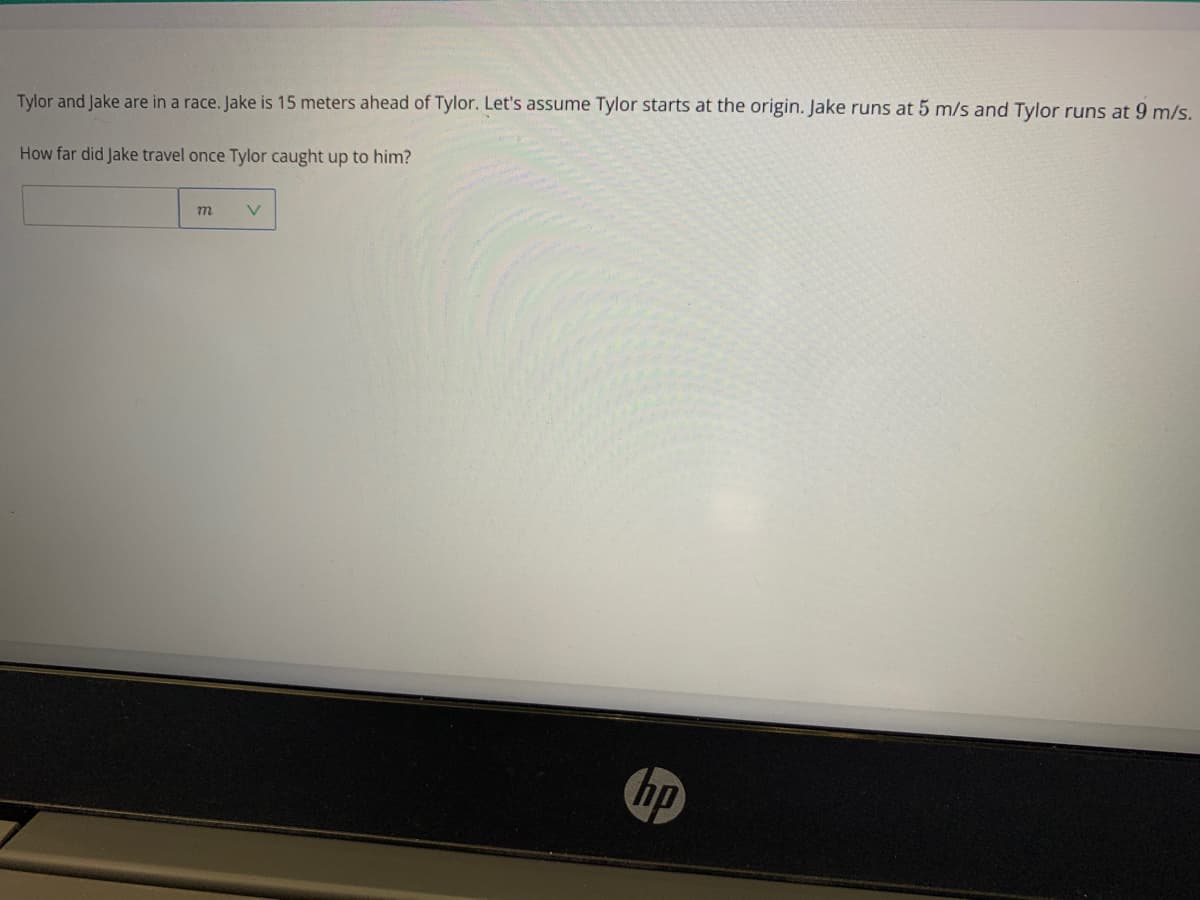 Tylor and Jake are in a race. Jake is 15 meters ahead of Tylor. Let's assume Tylor starts at the origin. Jake runs at 5 m/s and Tylor runs at 9 m/s.
How far did Jake travel once Tylor caught up to him?
hp

