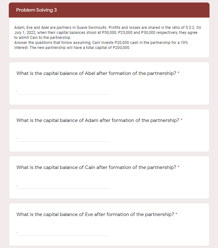 Problem Solving 3
Adam, Eve and Abel are partners in Suave Swimsuits. Profits and losses are shared in the ratio of 5:3:2. On
July 1, 2022, when their capital balances stood at P50,000, P25,000 and P30,000 respectively, they agree
to admit Cain to the partnership.
Answer the questions that follow assuming, Cain invests P20,000 cash in the partnership for a 10%
interest. The new partnership will have a total capital of P200,000.
What is the capital balance of Abel after formation of the partnership?
What is the capital balance of Adam after formation of the partnership? *
What is the capital balance of Cain after formation of the partnership? *
What is the capital balance of Eve after formation of the partnership? *
