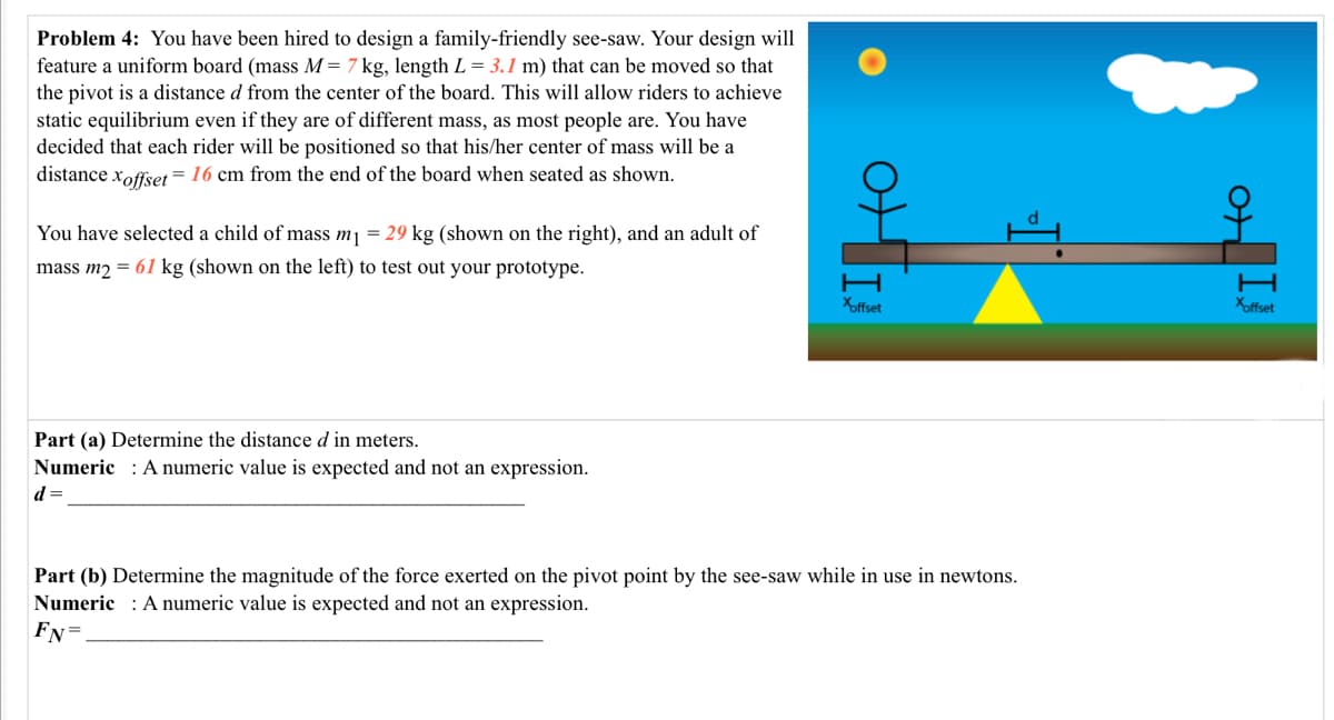 Problem 4: You have been hired to design a family-friendly see-saw. Your design will
feature a uniform board (mass M= 7 kg, length L = 3.1 m) that can be moved so that
the pivot is a distance d from the center of the board. This will allow riders to achieve
static equilibrium even if they are of different mass, as most people are. You have
decided that each rider will be positioned so that his/her center of mass will be a
distance xoffset = 16 cm from the end of the board when seated as shown.
You have selected a child of mass mj = 29 kg (shown on the right), and an adult of
mass m2 = 61 kg (shown on the left) to test out your prototype.
Xoffset
Xoffset
Part (a) Determine the distance d in meters.
Numeric : A numeric value is expected and not an expression.
d =
Part (b) Determine the magnitude of the force exerted on the pivot point by the see-saw while in use in newtons.
Numeric : A numeric value is expected and not an expression.
Fy=
