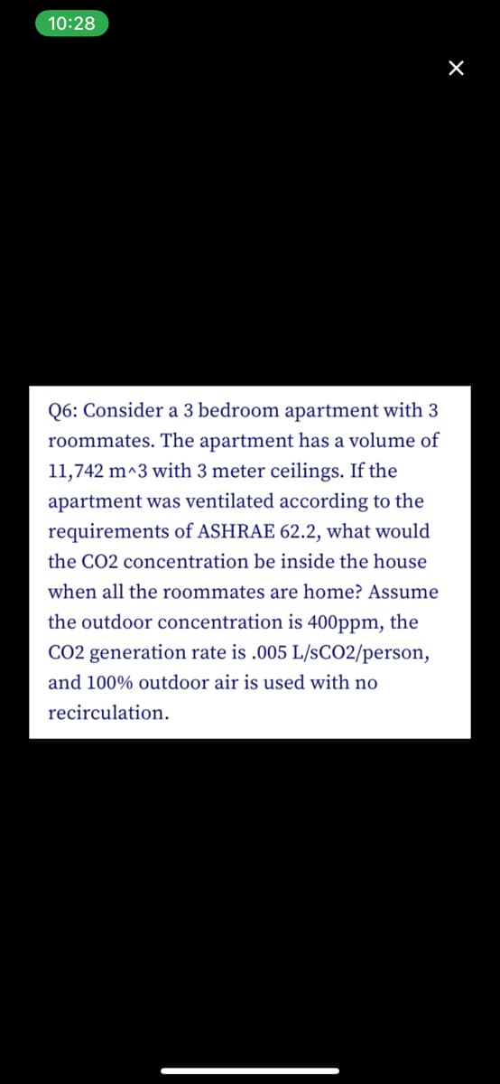 10:28
Q6: Consider a 3 bedroom apartment with 3
roommates. The apartment has a volume of
11,742 m^3 with 3 meter ceilings. If the
apartment was ventilated according to the
requirements of ASHRAE 62.2, what would
the CO2 concentration be inside the house
when all the roommates are home? Assume
the outdoor concentration is 400ppm, the
CO2 generation rate is .005 L/SCO2/person,
and 100% outdoor air is used with no
recirculation.
