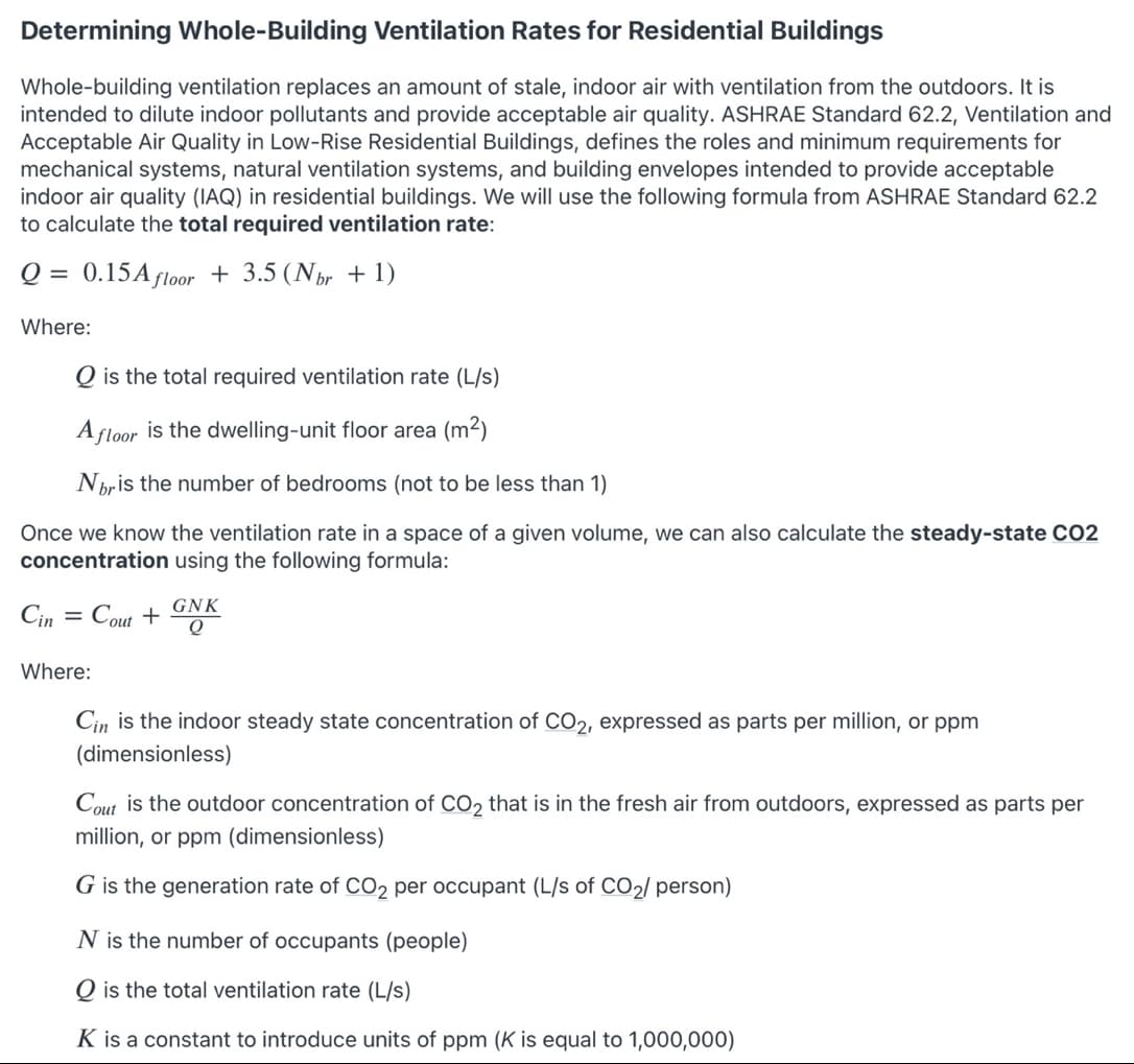 Determining Whole-Building Ventilation Rates for Residential Buildings
Whole-building ventilation replaces an amount of stale, indoor air with ventilation from the outdoors. It is
intended to dilute indoor pollutants and provide acceptable air quality. ASHRAE Standard 62.2, Ventilation and
Acceptable Air Quality in Low-Rise Residential Buildings, defines the roles and minimum requirements for
mechanical systems, natural ventilation systems, and building envelopes intended to provide acceptable
indoor air quality (IAQ) in residential buildings. We will use the following formula from ASHRAE Standard 62.2
to calculate the total required ventilation rate:
Q = 0.15Afloor + 3.5 (Núr + 1)
Where:
Q is the total required ventilation rate (L/s)
A floor is the dwelling-unit floor area (m2)
Nbris
num
of
edrooms (not to
less than 1)
Once we know the ventilation rate in a space of a given volume, we can also calculate the steady-state CO2
concentration using the following formula:
GNK
Cin
Cout +
Where:
Cin is the indoor steady state concentration of C02, expressed as parts per million, or ppm
(dimensionless)
Cout is the outdoor concentration of CO2 that is in the fresh air from outdoors, expressed as parts per
million, or ppm (dimensionless)
G is the generation rate of CO2 per occupant (L/s of CO2/ person)
N is the number of occupants (people)
O is the total ventilation rate (L/s)
K is a constant to introduce units of ppm (K is equal to 1,000,000)
