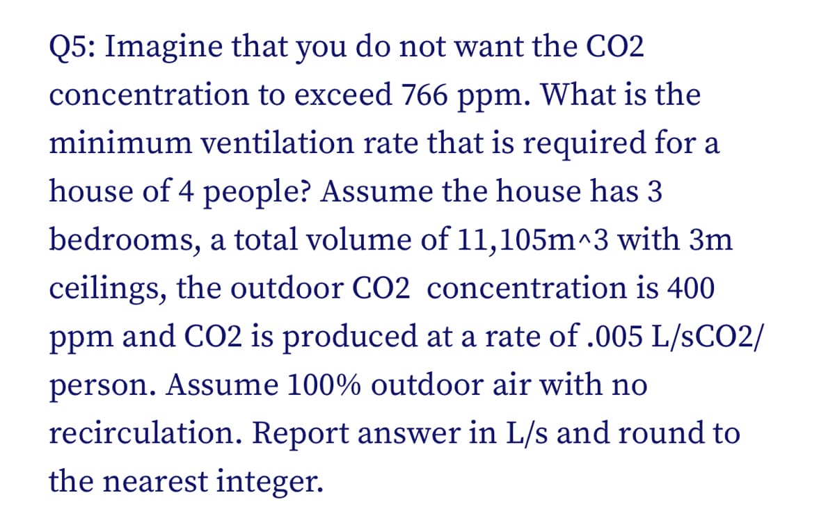 Q5: Imagine that you do not want the CO2
concentration to exceed 766 ppm. What is the
minimum ventilation rate that is required for a
house of 4 people? Assume the house has 3
bedrooms, a total volume of 11,105m^3 with 3m
ceilings, the outdoor CO2 concentration is 400
ppm and CO2 is produced at a rate of .005 L/SCO2/
person. Assume 100% outdoor air with no
recirculation. Report answer in L/s and round to
the nearest integer.
