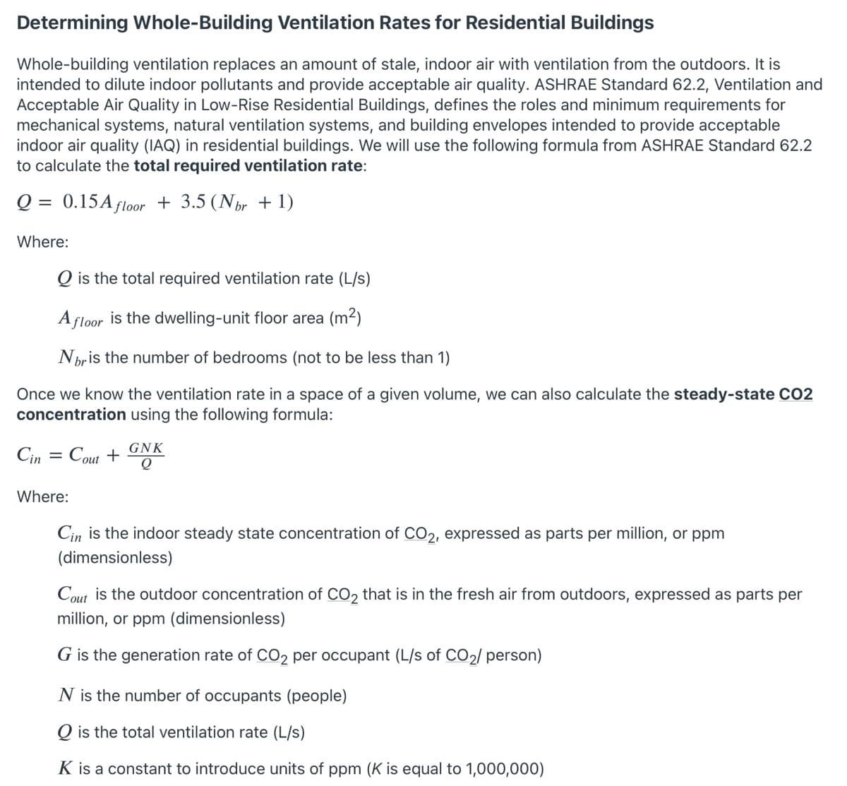 Determining Whole-Building Ventilation Rates for Residential Buildings
Whole-building ventilation replaces an amount of stale, indoor air with ventilation from the outdoors. It is
intended to dilute indoor pollutants and provide acceptable air quality. ASHRAE Standard 62.2, Ventilation and
Acceptable Air Quality in Low-Rise Residential Buildings, defines the roles and minimum requirements for
mechanical systems, natural ventilation systems, and building envelopes intended to provide acceptable
indoor air quality (IAQ) in residential buildings. We will use the following formula from ASHRAE Standard 62.2
to calculate the total required ventilation rate:
Q = 0.15A floor + 3.5 (Nhr + 1)
Where:
Q is the total required ventilation rate (L/s)
A floor is the dwelling-unit floor area (m2)
Nbris the number of bedrooms (not to be less than 1)
Once we know the ventilation rate in a space of a given volume, we can also calculate the steady-state CO2
concentration using the following formula:
GNK
Cin
Cout +
Q
Where:
Cin is the indoor steady state concentration of CO2, expressed as parts per million, or ppm
(dimensionless)
Cout is the outdoor concentration of CO2 that is in the fresh air from outdoors, expressed as parts per
million, or ppm (dimensionless)
G is the generation rate of CO2 per occupant (L/s of CO2/ person)
N is the number of occupants (people)
O is the total ventilation rate (L/s)
K is a constant to introduce units of ppm (K is equal to 1,000,000)
