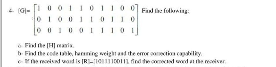 4- [G]=
1
001101100 Find the following:
0 1 0 0 1 1 0 1
101 10
0 0 1 0 0 1 110 1
a- Find the [H] matrix.
b- Find the code table, hamming weight and the error correction capability.
c- If the received word is [R]=[1011110011], find the corrected word at the receiver.