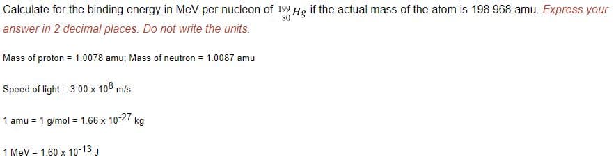 Calculate for the binding energy in MeV per nucleon of 199 Hg if the actual mass of the atom is 198.968 amu. Express your
80
answer in 2 decimal places. Do not write the units.
Mass of proton = 1.0078 amu; Mass of neutron = 1.0087 amu
Speed of light = 3.00 x 108 m/s
1 amu = 1 g/mol = 1.66 x
10-27
kg
1 MeV = 1.60 x 10-13 J
