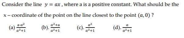 Consider the line y = ax, where a is a positive constant. What should be the
x- coordinate of the point on the line closest to the point (a, 0) ?
a-a?
(a)
a²+a
a²+1
a?
(c).
а
(b).
a2+1
a2+1
a2+1

