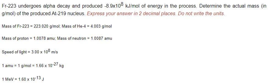 Fr-223 undergoes alpha decay and produced -8.9x108 kJ/mol of energy in the process. Determine the actual mass (in
g/mol) of the produced At-219 nucleus. Express your answer in 2 decimal places. Do not write the units.
Mass of Fr-223 = 223.020 g/mol; Mass of He-4 = 4.003 g/mol
Mass of proton = 1.0078 amu; Mass of neutron = 1.0087 amu
Speed of light = 3.00 x 108 m/s
1 amu = 1 g/mol = 1.66 x 10-27 kg
1 MeV = 1.60 x 10-13 J
