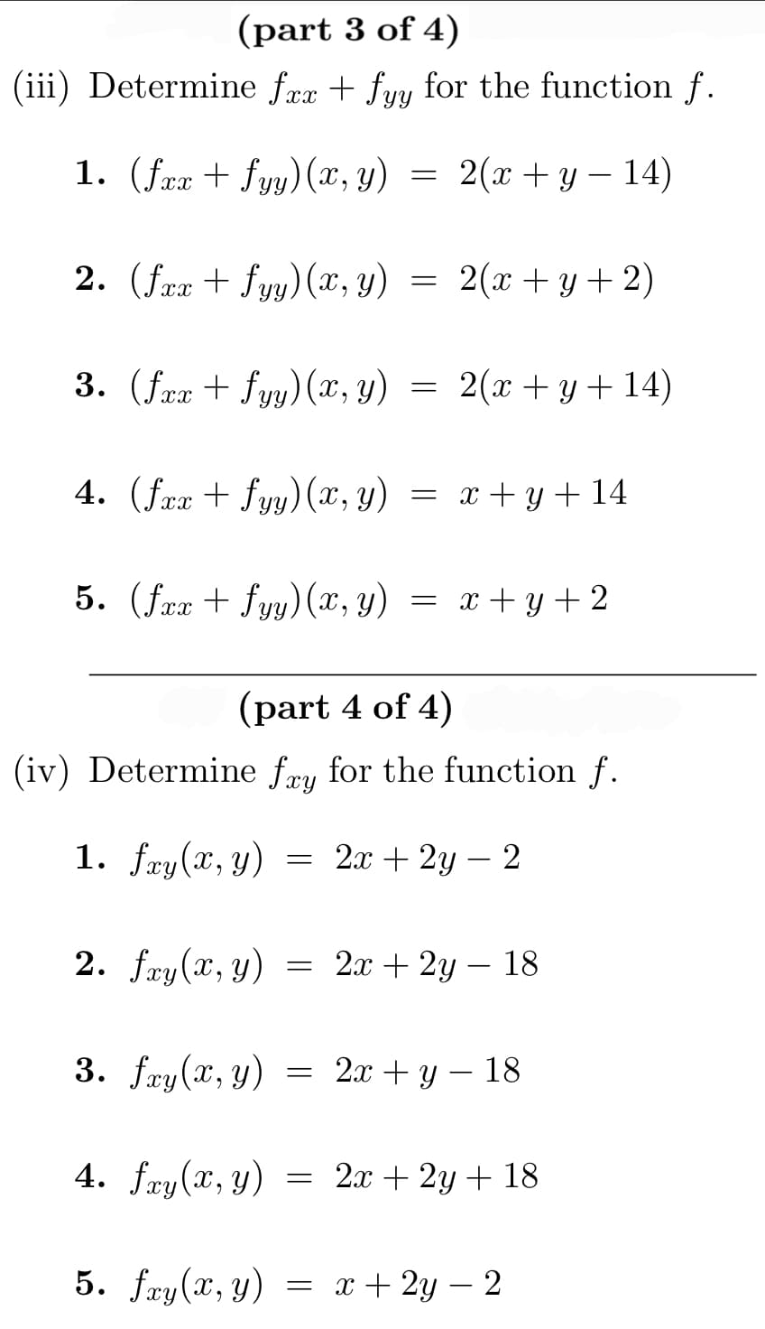 (part 3 of 4)
(iii) Determine fxx + fyy for the function f.
1. (fxx+ fyy)(x, y)
2. (fxx + fyy) (x, y) = 2(x+y+2)
3. (fxx+ fyy)(x, y)
2.
4. (fax + fyy) (x, y)
5. (fxx+fyy) (x, y) = x+y+2
=
4. fxy(x, y)
=
5. fxy(x, y)
(part 4 of 4)
(iv) Determine fay for the function f.
1. fxy(x, y) = 2x + 2y - 2
=
2(x + y − 14)
=
=
2(x + y + 14)
fxy(x, y) = 2x + 2y - 18
3. fay(x, y) = 2x + y - 18
x + y + 14
2x + 2y + 18
x + 2y − 2