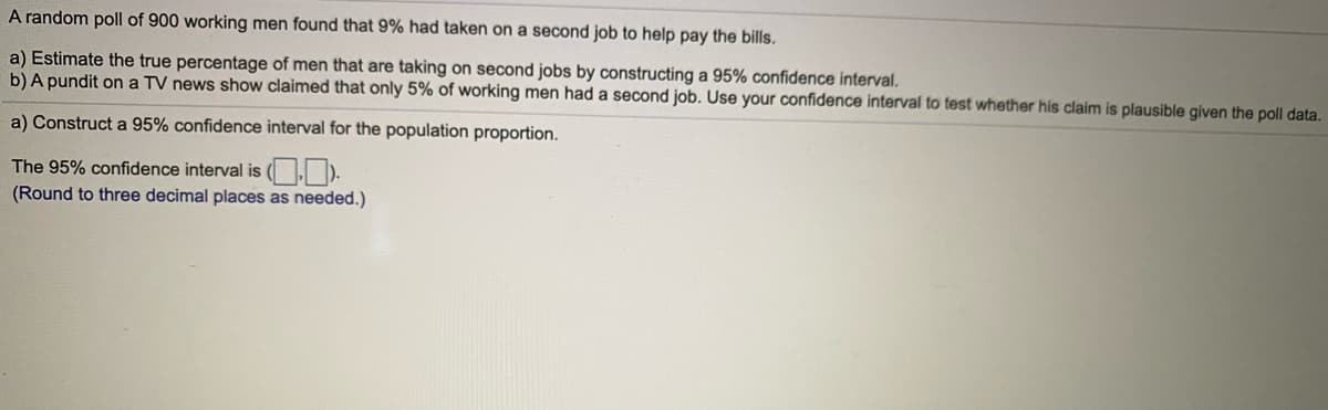 A random poll of 900 working men found that 9% had taken on a second job to help pay the bills.
a) Estimate the true percentage of men that are taking on second jobs by constructing a 95% confidence interval.
b) A pundit on a TV news show claimed that only 5% of working men had a second job. Use your confidence interval to test whether hís claim is plausible given the poll data.
a) Construct a 95% confidence interval for the population proportion.
The 95% confidence interval is (OD).
(Round to three decimal places as needed.)
