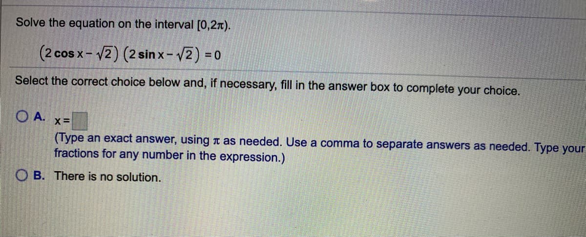 Solve the equation on the interval [0,2r).
(2 cos x- 2) (2 sinx-2) = 0
Select the correct choice below and, if necessary, fill in the answer box to complete your choice.
O A.
x =
(Type an exact answer, using t as needed. Use a comma to separate answers as needed. Type your
fractions for any number in the expression.)
O B. There is no solution.
