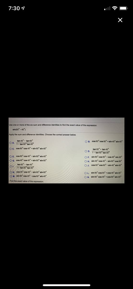 7:30 4
Use one or more of the six sum and difference identities to find the exact value of the expression.
sin(60° - 45")
Apply the sum and difference identities. Choose the correct answer below.
tan 45° - tan 60°
O B. cos 60° cos 60° + sin 45° sin 45°
OA.
1- tan 60 tan 45"
oc. cos 60" cos 45 + sin 60° sin 45°
tan 60° + tan 45
OD. 1- tan 60' tan 45
O E. cos 60" cos 45-sin 60° sin 45
OF.
sin 60° cos 60° - cos 45° sin 45°
OG. cos 45" cos 45 + sin 60° sin 60°
O H. sin 45* cos 45° - sin 60° cos 60°
OJ. cos 60° cos 60° - sin 45° sin 45°
tan 60° - tan 45°
OL
1+ tan 60 tan 45
OK. cos 45° cos 45° - sin 60° sin 60
O M. sin 60" cos 45° - cos 60° sin 45
OL. sin 60° cos 60° + cos 45° sin 45°
ON. sin 60" cos 45° + cos 60° sin 45°
Find the exact value of the expression.
