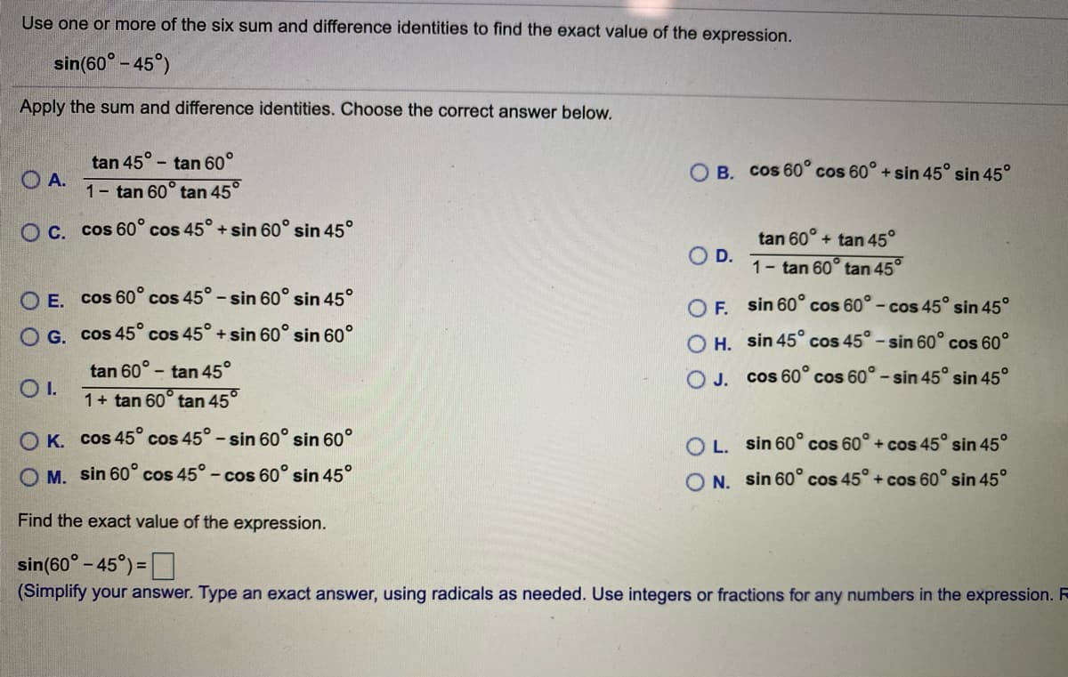 Use one or more of the six sum and difference identities to find the exact value of the expression.
sin(60° - 45°)
Apply the sum and difference identities. Choose the correct answer below.
tan 45°
O A.
- tan 60°
O B. Cos 60° cos 60° + sin 45° sin 45°
1- tan 60° tan 45°
O C. cos 60° cos 45° + sin 60° sin 45°
tan 60° + tan 45°
O D.
1- tan 60° tan 45°
O E. cos 60° cos 45° - sin 60° sin 45°
O F sin 60° cos 60° - cos 45° sin 45°
O G. cos 45° cos 45° + sin 60° sin 60°
O H. sin 45° cos 45° - sin 60° cos 60°
- tan 45°
1+ tan 60° tan 45°
tan 60°
O J. cos 60° cos 60° - sin 45° sin 45°
OI.
O K. cos 45° cos 45°- sin 60° sin 60°
O L. sin 60° cos 60° + cos 45° sin 45°
O M. sin 60° cos 45°- cos 60° sin 45°
N. sin 60° cos 45° + cos 60° sin 45°
Find the exact value of the expression.
sin(60° - 45°) =D
(Simplify your answer. Type an exact answer, using radicals as needed. Use integers or fractions for any numbers in the expression. R
