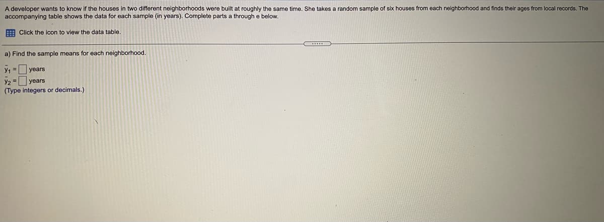 A developer wants to know if the houses in two different neighborhoods were built at roughly the same time. She takes a random sample of six houses from each neighborhood and finds their ages from local records. The
accompanying table shows the data for each sample (in years). Complete parts a through e below.
E Click the icon to view the data table.
a) Find the sample means for each neighborhood.
y, = years
y2 = years
(Type integers or decimals.)
