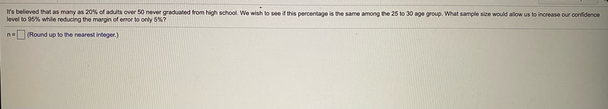 It's believed that as many as 20% of adults over 50 never graduated from high school. We wish to see if this percentage is the same among the 25 to 30 age group. What sample size would allow us to increase our confidence
level to 95% while reducing the margin of error to only 5%?
n= (Round up to the nearest integer.)
