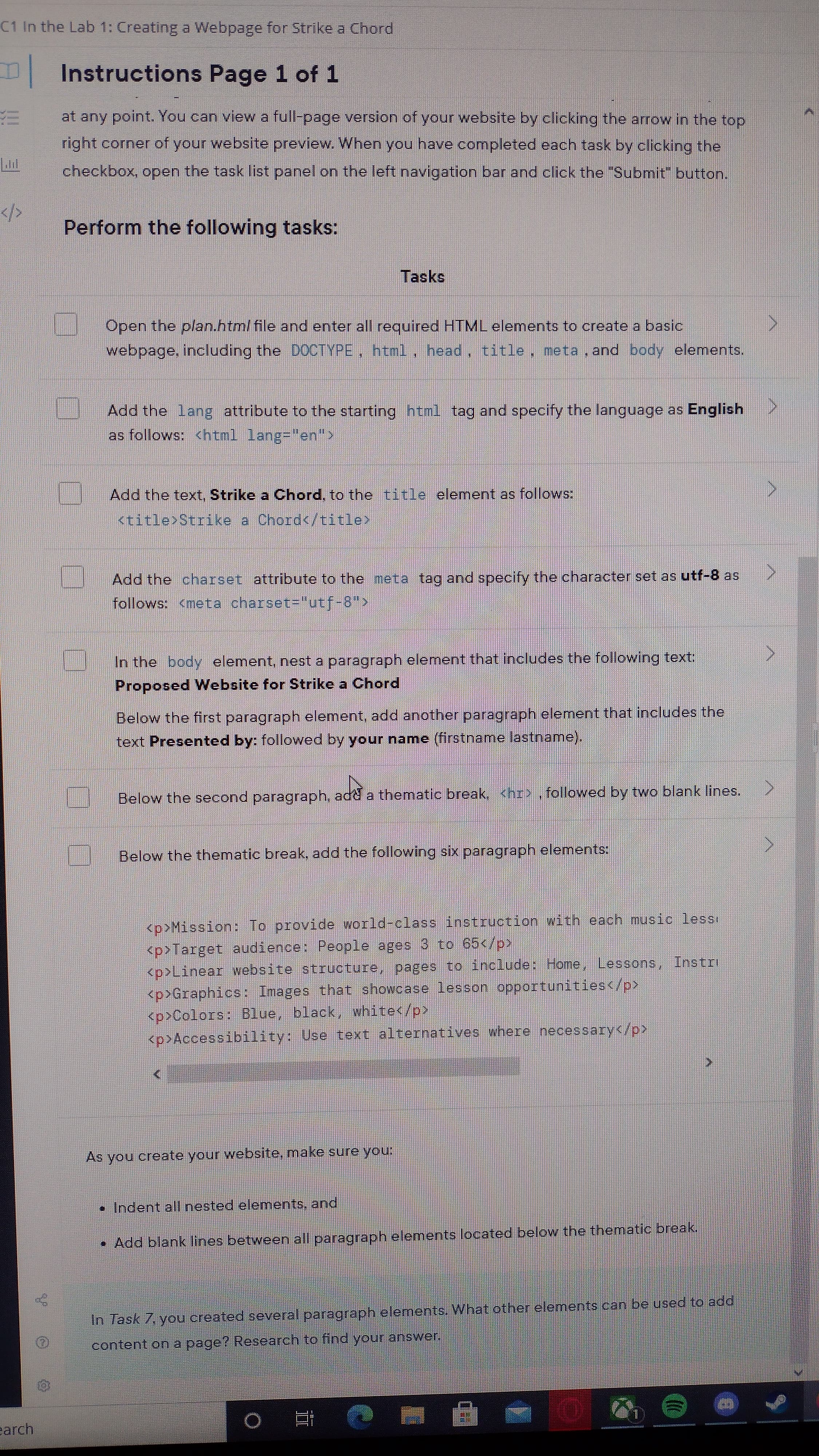 C1 In the Lab 1: Creating a Webpage for Strike a Chord
Instructions Page 1 of 1
at any point. You can view a full-page version of your website by clicking the arrow in the top
right corner of your website preview. When you have completed each task by clicking the
checkbox, open the task list panel on the left navigation bar and click the "Submit" button.
Perform the following tasks:
Tasks
Open the plan.html file and enter all required HTML elements to create a basic
webpage, including the DOCTYPE, html, head, title, meta, and body elements.
Add the lang attribute to the starting html tag and specify the language as English
as follows: <html lang="en">
Add the text, Strike a Chord, to the title element as follows:
<title>Strike a Chord</title>
Add the charset attribute to the meta tag and specify the character set as utf-8 as
follows: <meta charset="utf-8">
In the body element, nest a paragraph element that includes the following text:
Proposed Website for Strike a Chord
Below the first paragraph element, add another paragraph element that includes the
text Presented by: followed by your name (firstname lastname).
Below the second paragraph, add a thematic break, <hr> ,followed by two blank lines.
Below the thematic break, add the following six paragraph elements:
<p>Mission: To provide world-class instruction with each music lessi
<p>Target audience: People ages 3 to 65</p>
<p>Linear website structure, pages to include: Home, Lessons,
<p>Graphics: Images that showcase lesson opportunities</p>
<p>Colors: Blue, black, white</p>
<p>Accessibility: Use text alternatives where necessary</p>
As you create your website, make sure you:
• Indent all nested elements, and
•Add blank lines between all paragraph elements located below the thematic break.
In Task 7, you created several paragraph elements. What other elements can be used to add
content on a page? Research to find your answer.
earch
