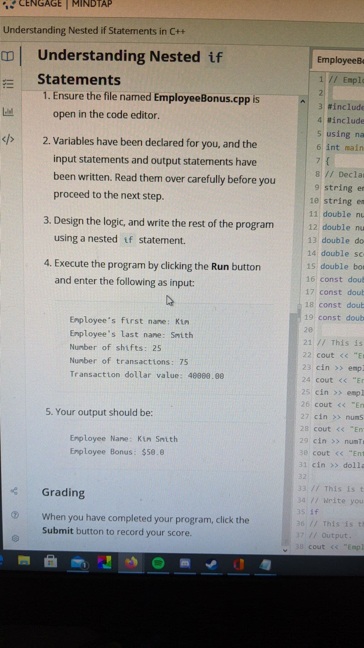 CENGAGE MINDTAP
Understanding Nested if Statements in C++
Understanding Nested if
EmployeeBo
1 // Emple
21
Statements
1. Ensure the file named EmployeeBonus.cpp is
3 #include
open in the code editor.
4 #include
5 using na
2. Variables have been declared for you, and the
6 int main
input statements and output statements have
7{
8// Declal
been written. Read them over carefully before you
9 string en
proceed to the next step.
10 string em
11 double nu
3. Design the logic, and write the rest of the program
12 double nu
13 double do
using a nested if statement.
14 double sc
4. Execute the program by clicking the Run button
15 double bor
16 const doub
and enter the following as input:
17 const doub
18 const doub
19 const doub
EmpLoyee's first name: Kim
20
Employee's last name: Smith
21//This is
Number of shifts: 25
22 cout < "Er
Number of transactions: 75
23 cin >> emp.
Transaction dollar value: 40000.00
24 cout << "Er
25 cin >> empl
26 cout << "En
5. Your output should be:
27 cin >> numS
28 cout << "En
Employee Name: Kim Snth
29 cin >> numTr
30 cout << "Ent
Employee Bonus: $50.0
31 cin >> dolla
32
33// This is t
Grading
34 // Write you
35 if
When you have completed your program, click the
Submit button to record your score.
36 // This is th
37 // Output.
38 cout < "Empl
!!
