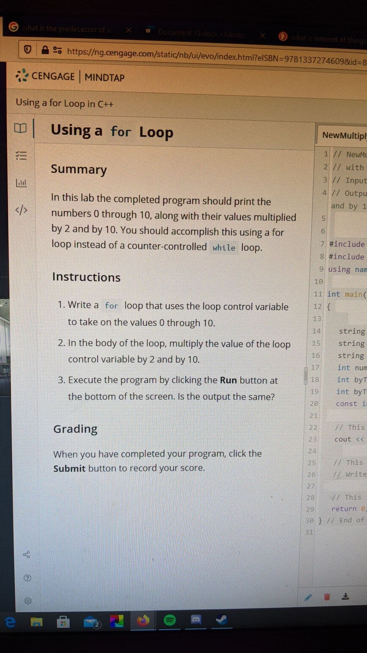 Ghat is the predecessor cf :
X W Document 13.docx-Micros X
hatis intemet of things
02% https://ng.cengage.com/static/nb/ui/evo/index.html?elSBN=9781337274609&id%3D8
CENGAGE MINDTAP
Using a for Loop in C++
Using a for Loop
NewMultipl
1// NewMu
Summary
2// with
3// Input
4// Outpu
In this lab the completed program should print the
numbers 0 through 10, along with their values multiplied
by 2 and by 10. You should accomplish this using a for
loop instead of a counter-controlled while loop.
and by 1
7 #include
8 #include
9 using na
Instructions
10
11 int main(
1. Write a for loop that uses the loop control variable
12 (
to take on the values 0 through 10.
13
14
string
2. In the body of the loop, multiply the value of the loop
15
string
control variable by 2 and by 10.
16
string
17
int num
3. Execute the program by clicking the Run button at
18
int byT
the bottom of the screen. Is the output the same?
19
int byT
20
const i
21
Grading
22
// This
23
cout <<
24
When you have completed your program, click the
Submit button to record your score.
25 // This
26
//Write
27
28
// This
29
return 0E
30 }// End of
31
上
2)
e
