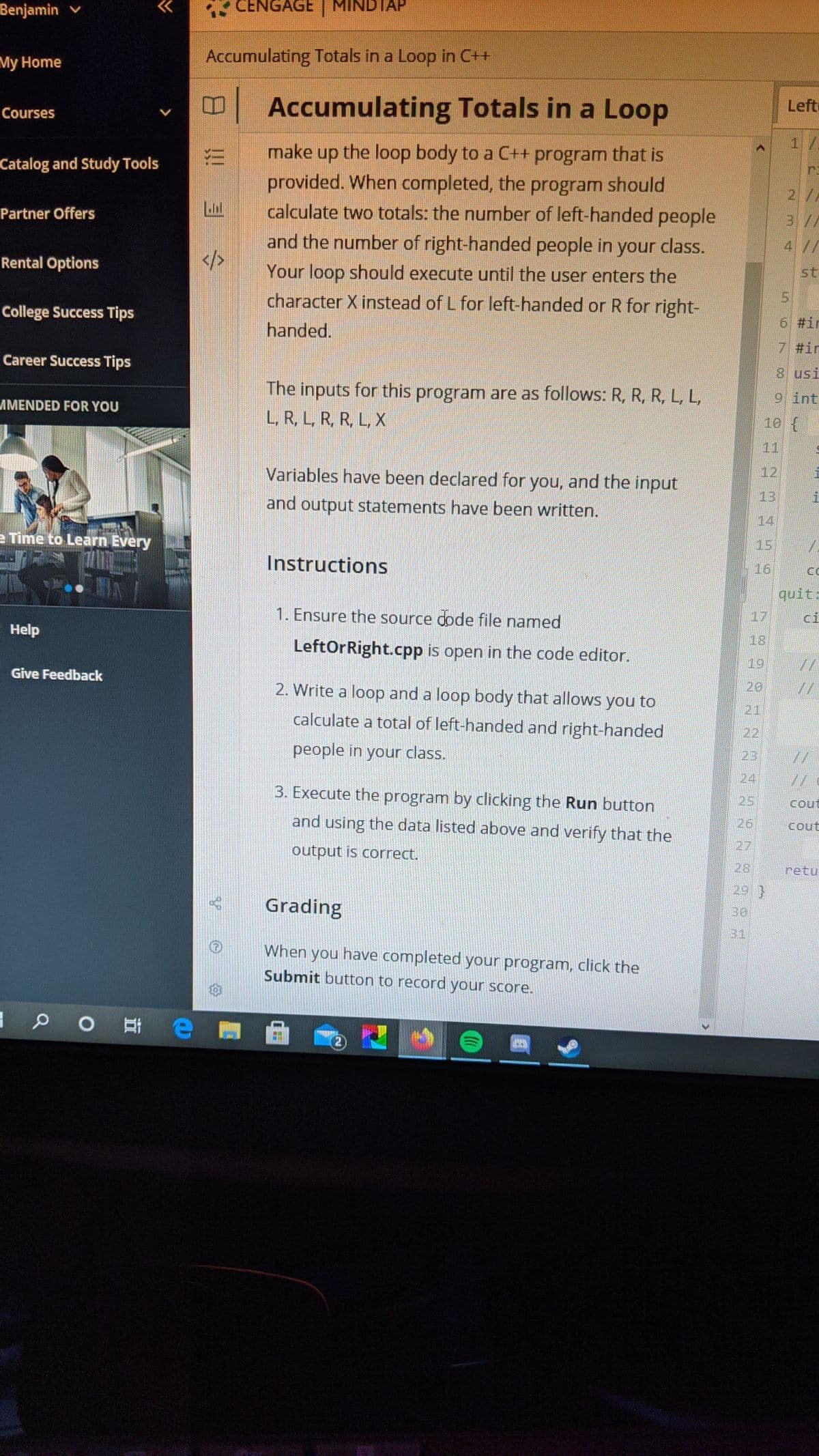 Benjamin v
CENGAGE | MINDTAP
>>
My Home
Accumulating Totals in a Loop in C++
口
Accumulating Totals in a Loop
Left
Courses
1/
the loop body to a C++ program that is
provided. When completed, the program should
calculate two totals: the number of left-handed people
make up
Catalog and Study Tools
r.
2//
Partner Offers
3 /
and the number of right-handed people in your class.
4//
Rental Options
Your loop should execute until the user enters the
st
character X instead of L for left-handed or R for right-
College Success Tips
6 #ir
handed.
7 #in
Career Success Tips
8 usi
The inputs for this program are as follows: R, R, R, L, L,
9 int
AMENDED FOR YOU
L, R, L, R, R, L, X
10 (
11
Variables have been declared for you, and the input
12
13
and output statements have been written.
14
e Time to Learn Every
15
Instructions
16
quit:
1. Ensure the source dode file named
17
ci
Help
18
LeftOrRight.cpp is open in the code editor.
19
Give Feedback
2. Write a loop and a loop body that allows you to
20
21
calculate a total of left-handed and right-handed
22
people in your class.
24
3. Execute the program by clicking the Run button
25
cout
and using the data listed above and verify that the
26
cout
27
output is correct.
28
retu
29 }
Grading
31
When you have completed your program, click the
Submit button to record your score.
in
