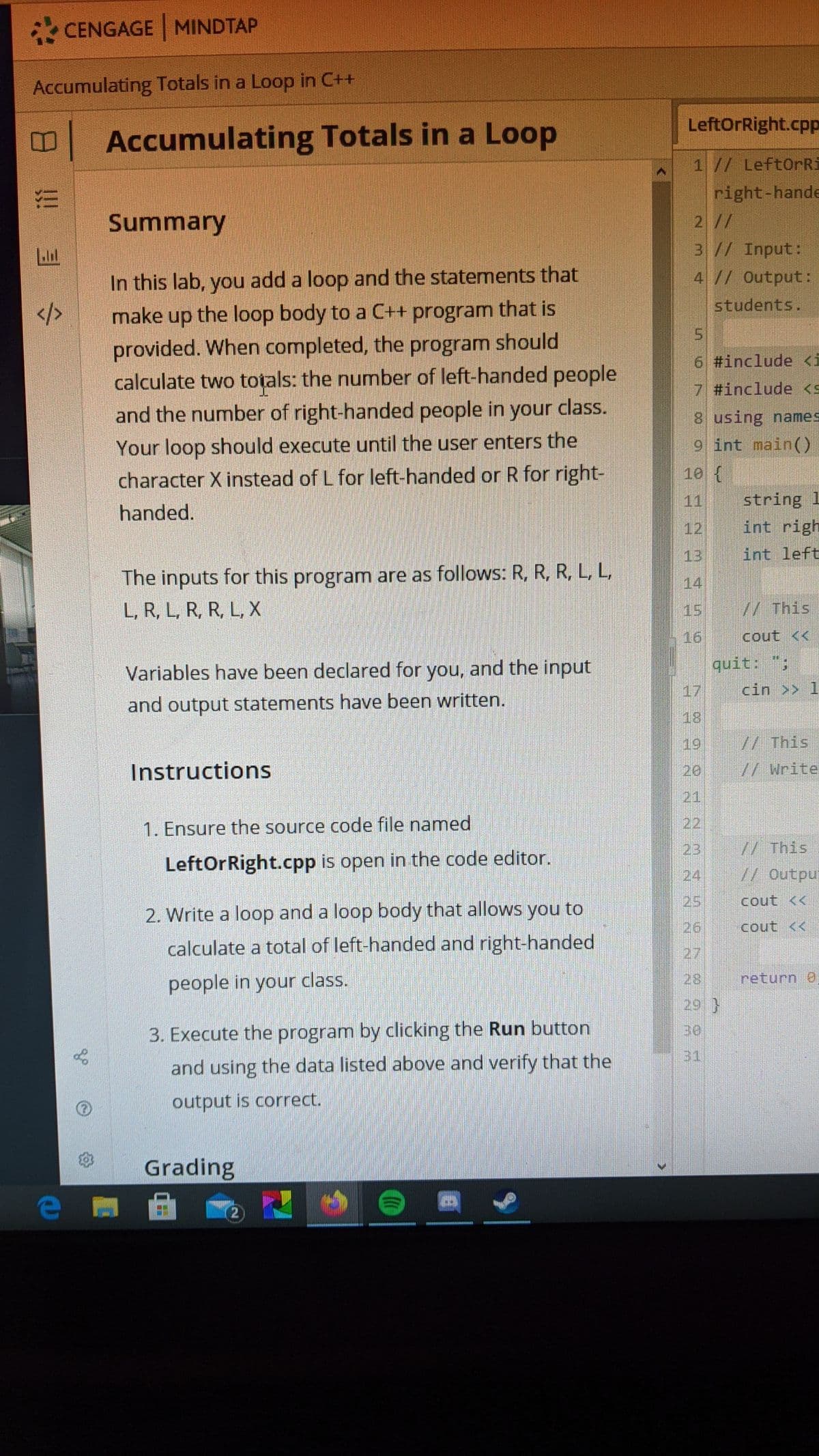 CENGAGE MINDTAP
Accumulating Totals in a Loop in C++
LeftOrRight.cpp
Accumulating Totals in a Loop
1// LeftOrRi
right-hande
2//
3// Input:
4// Output:
Summary
In this lab, you add a loop and the statements that
students.
make up the loop body to a C++ program that is
provided. When completed, the program should
calculate two totals: the number of left-handed people
and the number of right-handed people in your class.
6 #include <i
7 #include <s
8 using names
Your loop should execute until the user enters the
9 int main()
10 {
character X instead of L for left-handed or R for right-
string 1
int righ
11
handed.
12
13
int left
The inputs for this program are as follows: R, R, R, L, L,
14
L, R, L, R, R, L, X
15
//This
16
cout <<
quit: ";
Variables have been declared for you, and the input
17
cin >> 1
and output statements have been written.
18
19,
Instructions
20
// Write
21
1. Ensure the source code file named
22
23
//This
LeftOrRight.cpp is open in the code editor.
// Outpu
24
25
cout <<
2. Write a loop and a loop body that allows you to
26
cout <<
calculate a total of left-handed and right-handed
27
people in your class.
28
return 0
29}
3. Execute the program by clicking the Run button
31
and using the data listed above and verify that the
output is correct.
Grading
e)
2.
