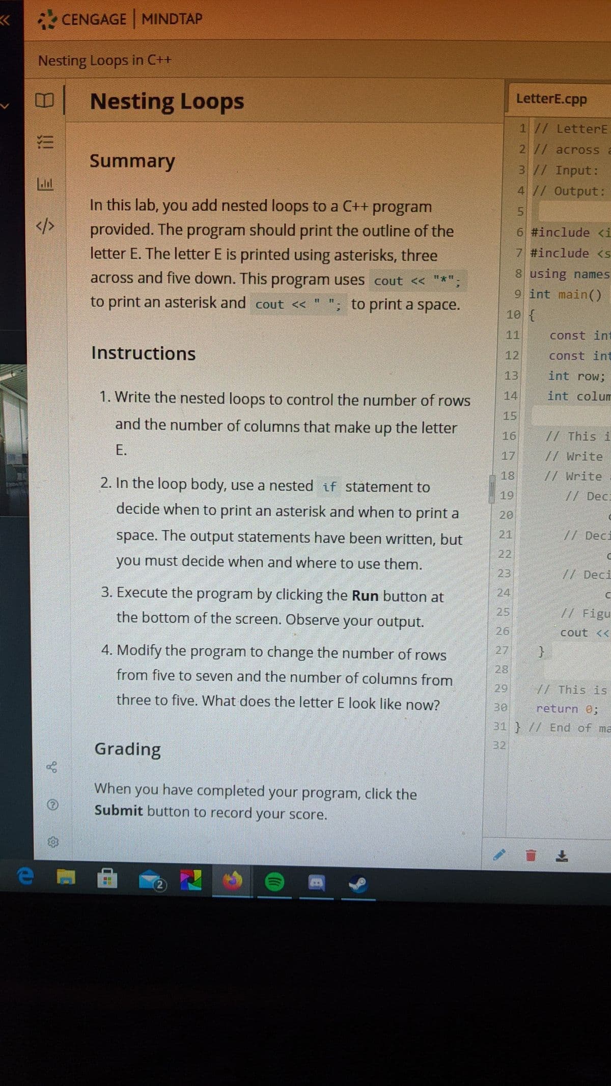 CENGAGE MINDTAP
Nesting Loops in C++
Nesting Loops
LetterE.cpp
1// LetterE
2 // across a
Summary
3// Input:
41/ Output:
In this lab, you add nested loops to a C++ program
5.
provided. The program should print the outline of the
letter E. The letter E is printed using asterisks, three
6 #include <i
7 #include <s
across and five down. This program uses cout << "*"
8 using names
9 int main()
to print an asterisk and cout <<
to print a space.
10 {
11
const int
Instructions
12
const int
13
int row;
1. Write the nested loops to control the number of rows
int colum
14
15
and the number of columns that make up the letter
16
//This i
E.
17 //Write
18
//Write
2. In the loop body, use a nested if statement to
19
// Dec:
decide when to print an asterisk and when to print a
20
space. The output statements have been written, but
21
// Deci
22
you must decide when and where to use them.
23
// Deci
3. Execute the program by clicking the Run button at
24
the bottom of the screen. Observe your output.
25
// Figu
26
cout <<
4. Modify the program to change the numnber of rows
27
28
from five to seven and the number of columns from
29
// This is
three to five. What does the letter E look like now?
30
return 0;
31 } // End of ma
32
Grading
When you have completed your program, click the
Submit button to record your score.
上
!!
目
