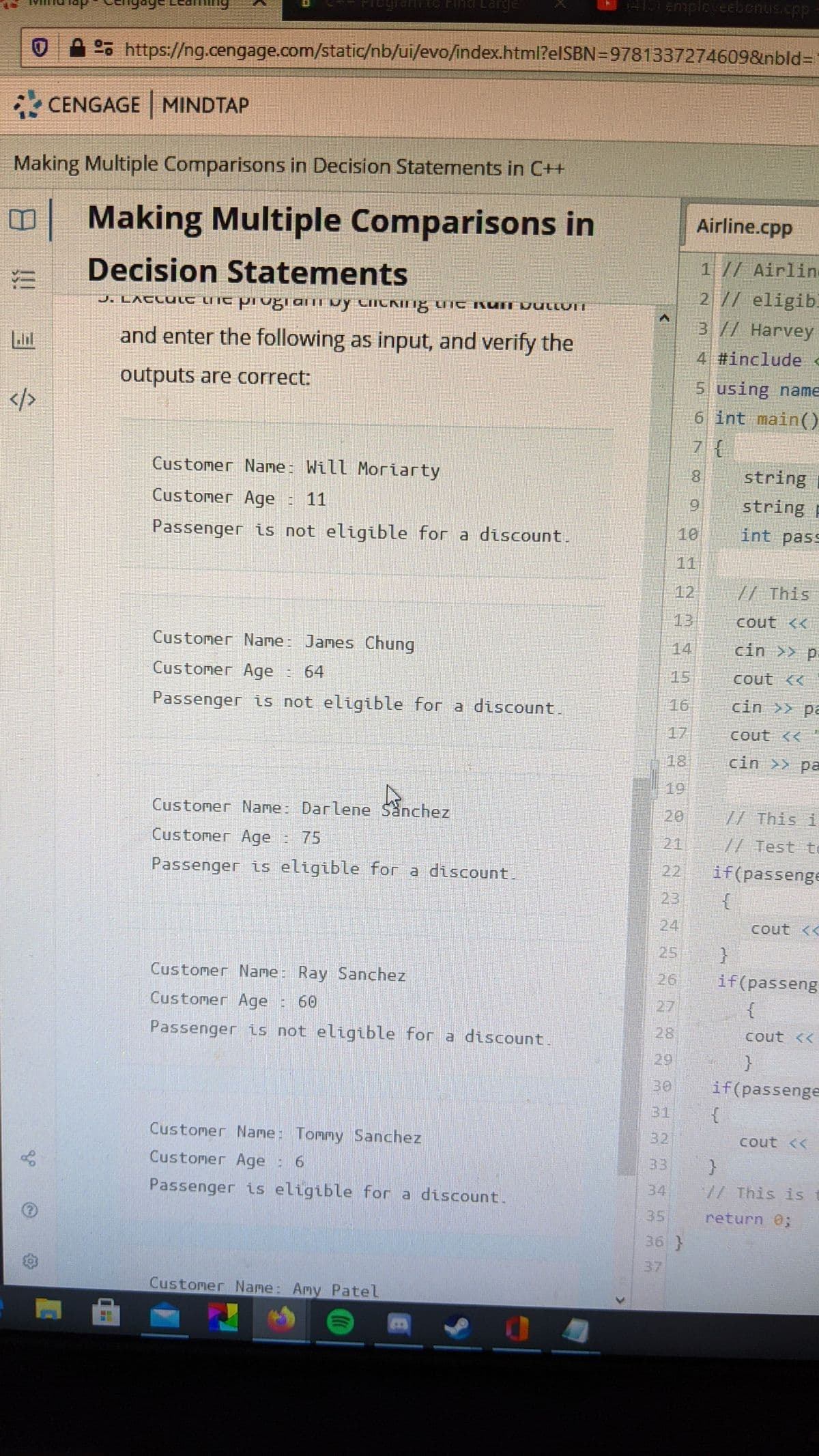 FiegrantG Find Lare
o https://ng.cengage.com/static/nb/ui/evo/index.html?elSBN=9781337274609&nbld%3D
* CENGAGE MINDTAP
Making Multiple Comparisons in Decision Statements in C++
Making Multiple Comparisons in
Airline.cpp
1// Airlin
Decision Statements
2 1/ eligib.
J. LACLULC UIC Pi Ugiaii by CIICKING UIC KUII JULLUIT
3 // Harvey
and enter the following as input, and verify the
4 #include c
outputs are correct:
5 using name
6 int main()
7 {
Customer Name: Will Moriarty
8.
string
Customer Age : 11
96.
string p
Passenger is not eligible for a discount.
10
int pass
11
12
//This
13
cout <<
Customer Name: James Chung
14
cin >> p
Customer Age
E 64
15
cout <<
Passenger is not eligible for a discount.
16
cin >> pa
17
cout <<"
18
cin >> pa
19
Customer Name: Darlene Sanchez
20
7/ This i
Customer Age : 75
21
// Test t
if(passenge
{
Passenger is eligible for a discount.
22
23
24
cout <<
25
Customer Name: Ray Sanchez
26
if(passeng
Customer Age
e: 60
27
Passenger is not eligible for a discount.
28
cout <<
29
30
if(passenge
31
Customer Name: Tommy Sanchez
32
cout <<
Customer Age : 6
33
Passenger is eligible for a discount.
34
/ This is t
35
return 0;
36 }
37
Customer Name: Amy Patel
!!
