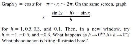 Graph y = cos x for -T <xS 27. On the same screen, graph
sin (x + h) – sin x
y =
h
for h = 1, 0.5, 0.3, and 0.1. Then, in a new window, try
h = -1,-0.5, and -0.3. What happens as h0*? As h 0?
What phenomenon is being illustrated here?
%3D
