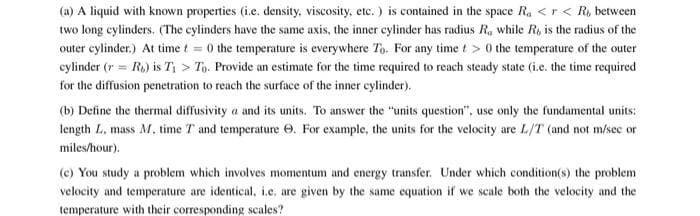 (a) A liquid with known properties (i.e. density, viscosity, etc. ) is contained in the space Ra <r < R, between
two long cylinders. (The cylinders have the same axis, the inner cylinder has radius R, while R, is the radius of the
outer cylinder.) At time t = 0 the temperature is everywhere To. For any time t> 0 the temperature of the outer
cylinder (r = Ro) is T; > Tọ. Provide an estimate for the time required to reach steady state (i.c. the time required
for the diffusion penetration to reach the surface of the inner cylinder).
(b) Define the thermal diffusivity a and its units. To answer the "units question", use only the fundamental units:
length L, mass M, time T and temperature e. For example, the units for the velocity are L/T (and not m/sec or
miles/hour).
(e) You study a problem which involves momentum and energy transfer. Under which condition(s) the problem
velocity and temperature are identical, i.e. are given by the same equation if we scale both the velocity and the
temperature with their corresponding scales?
