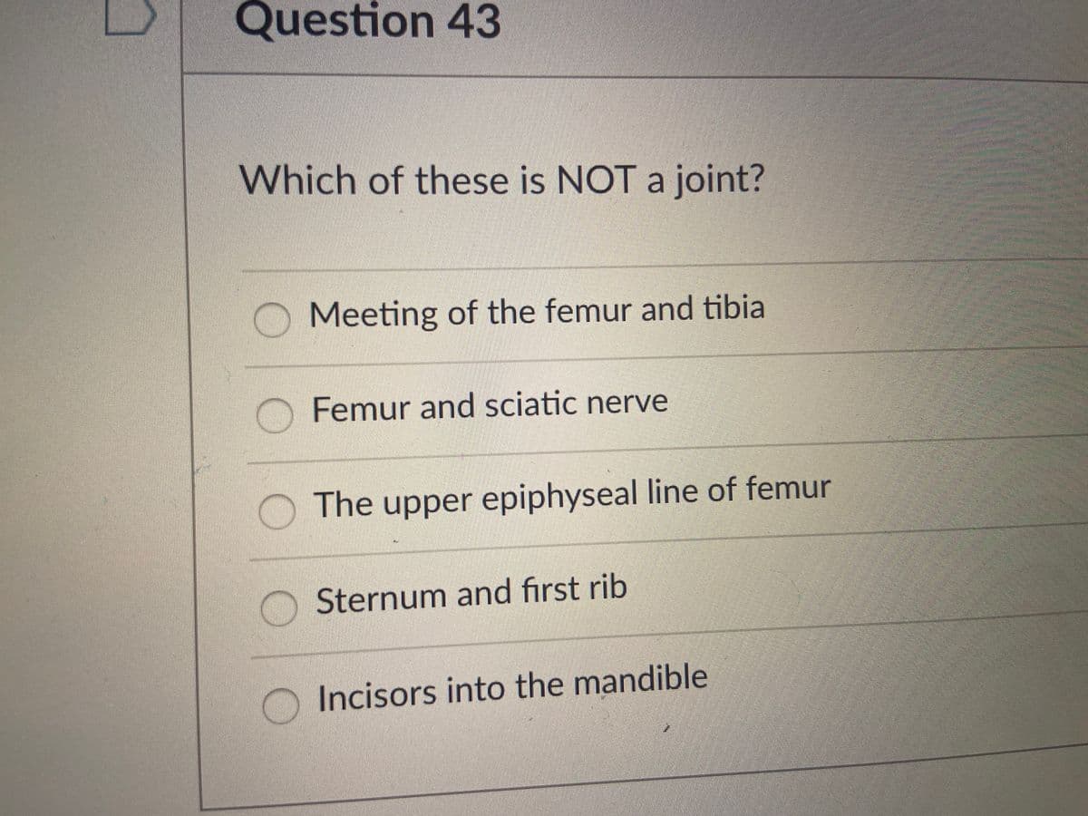 Question 43
Which of these is NOT a joint?
Meeting of the femur and tibia
Femur and sciatic nerve
The upper epiphyseal line of femur
Sternum and first rib
Incisors into the mandible
